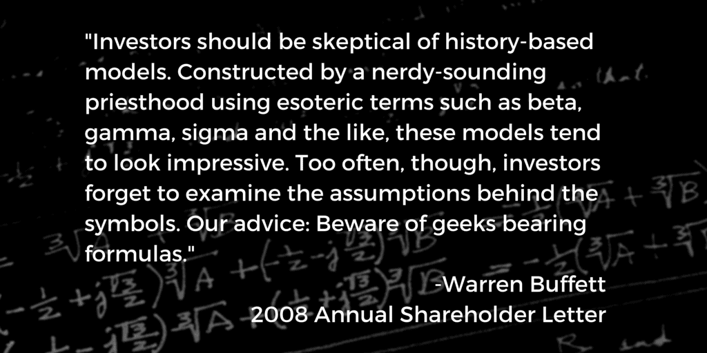 "Investors should be skeptical of history-based models. Constructed by a nerdy-sounding priesthood using esoteric terms such as beta, gamma, sigma and the like, these models tend to look impressive. Too often, though, investors forget to examine the assumptions behind the symbols. Our advice: Beware of geeks bearing formulas." -Warren Buffett